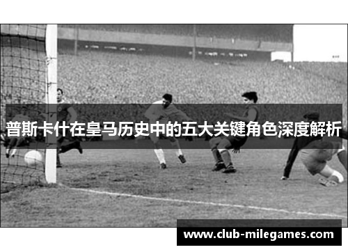 普斯卡什在皇马历史中的五大关键角色深度解析